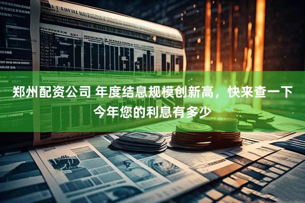 郑州配资公司 年度结息规模创新高，快来查一下今年您的利息有多少