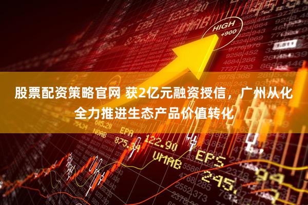 股票配资策略官网 获2亿元融资授信，广州从化全力推进生态产品价值转化
