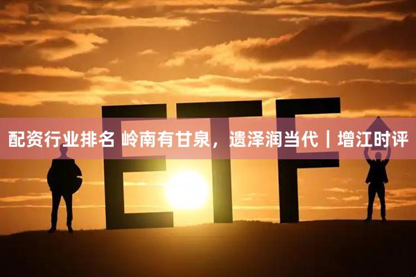 配资行业排名 岭南有甘泉，遗泽润当代｜增江时评