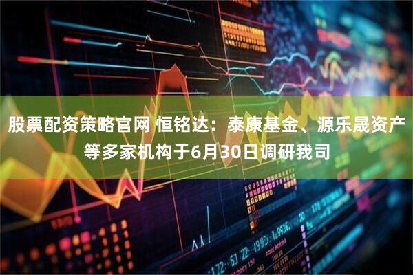 股票配资策略官网 恒铭达：泰康基金、源乐晟资产等多家机构于6月30日调研我司