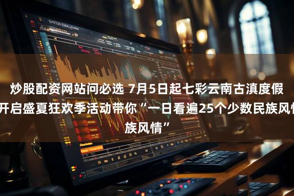 炒股配资网站问必选 7月5日起七彩云南古滇度假区开启盛夏狂欢季活动带你“一日看遍25个少数民族风情”