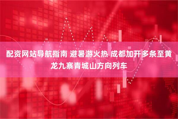 配资网站导航指南 避暑游火热 成都加开多条至黄龙九寨青城山方向列车