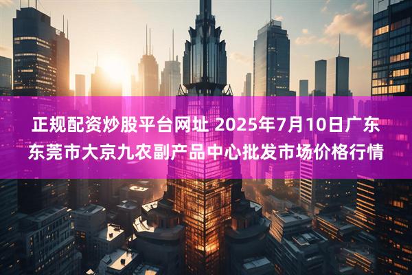 正规配资炒股平台网址 2025年7月10日广东东莞市大京九农副产品中心批发市场价格行情