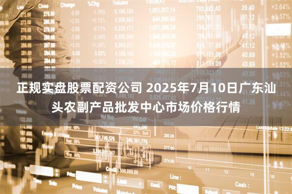 正规实盘股票配资公司 2025年7月10日广东汕头农副产品批发中心市场价格行情