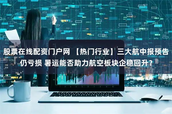 股票在线配资门户网 【热门行业】三大航中报预告仍亏损 暑运能否助力航空板块企稳回升？