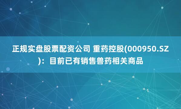正规实盘股票配资公司 重药控股(000950.SZ)：目前已有销售兽药相关商品