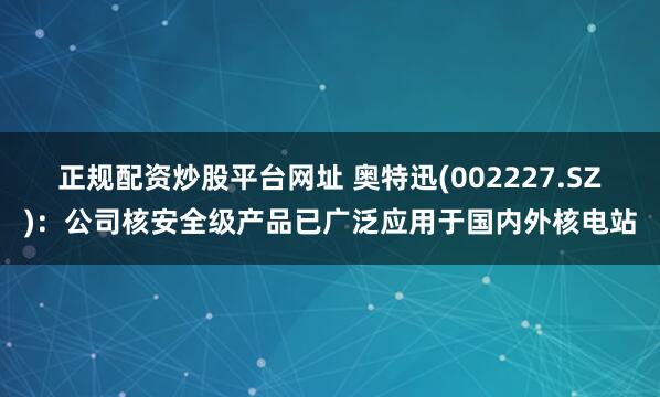 正规配资炒股平台网址 奥特迅(002227.SZ)：公司核安全级产品已广泛应用于国内外核电站