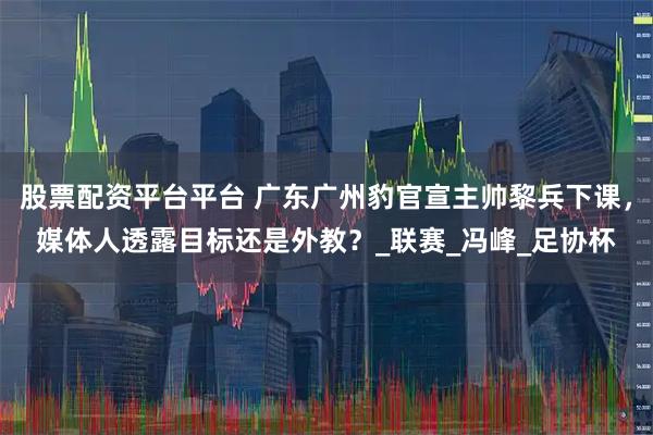 股票配资平台平台 广东广州豹官宣主帅黎兵下课，媒体人透露目标还是外教？_联赛_冯峰_足协杯