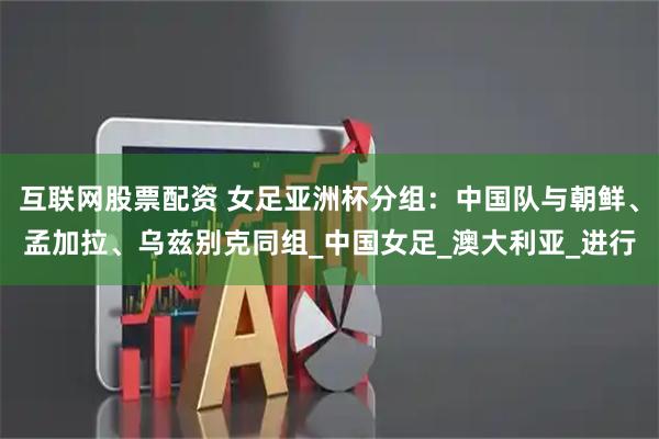 互联网股票配资 女足亚洲杯分组：中国队与朝鲜、孟加拉、乌兹别克同组_中国女足_澳大利亚_进行