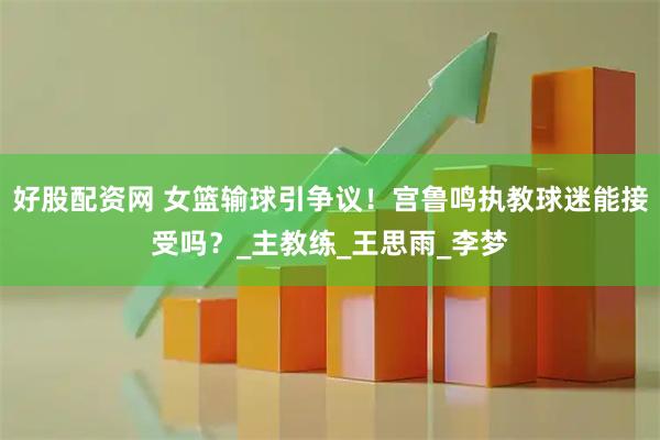 好股配资网 女篮输球引争议！宫鲁鸣执教球迷能接受吗？_主教练_王思雨_李梦