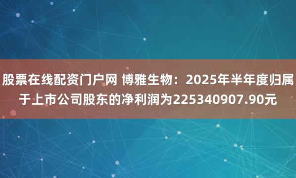 股票在线配资门户网 博雅生物：2025年半年度归属于上市公司股东的净利润为225340907.90元