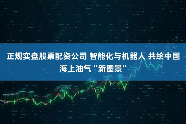 正规实盘股票配资公司 智能化与机器人 共绘中国海上油气“新图景”