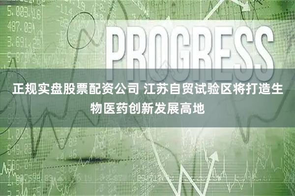 正规实盘股票配资公司 江苏自贸试验区将打造生物医药创新发展高地