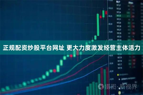 正规配资炒股平台网址 更大力度激发经营主体活力