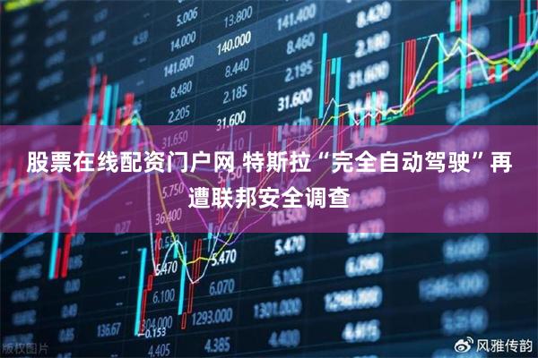股票在线配资门户网 特斯拉“完全自动驾驶”再遭联邦安全调查