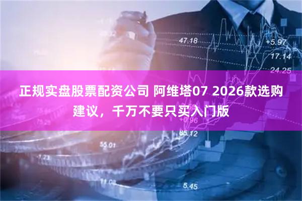 正规实盘股票配资公司 阿维塔07 2026款选购建议，千万不要只买入门版