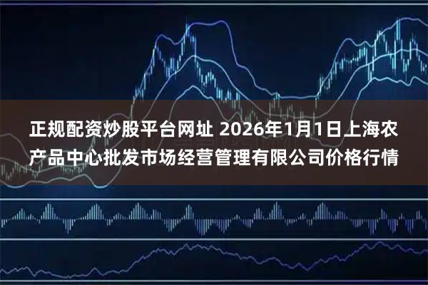 正规配资炒股平台网址 2026年1月1日上海农产品中心批发市场经营管理有限公司价格行情
