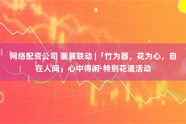 网络配资公司 画展联动 |「竹为器，花为心，自在人间」心中得闲·特别花道活动