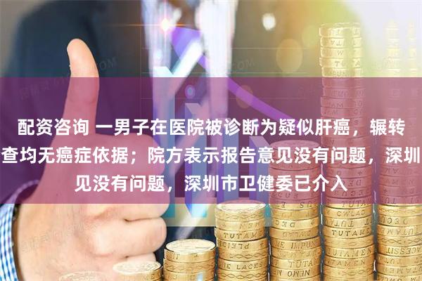 配资咨询 一男子在医院被诊断为疑似肝癌，辗转其他多家医院检查均无癌症依据；院方表示报告意见没有问题，深圳市卫健委已介入