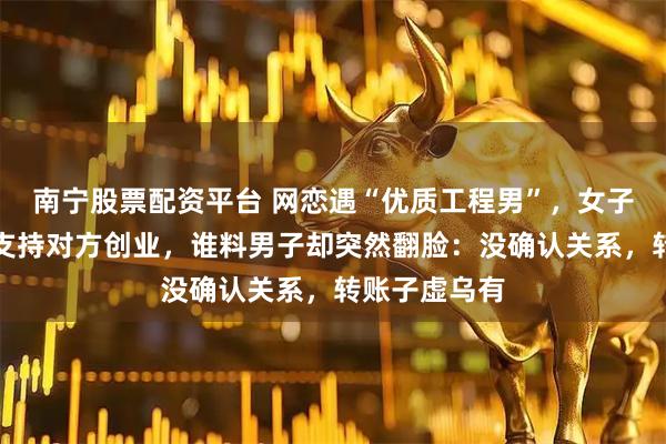 南宁股票配资平台 网恋遇“优质工程男”，女子转账十三万支持对方创业，谁料男子却突然翻脸：没确认关系，转账子虚乌有