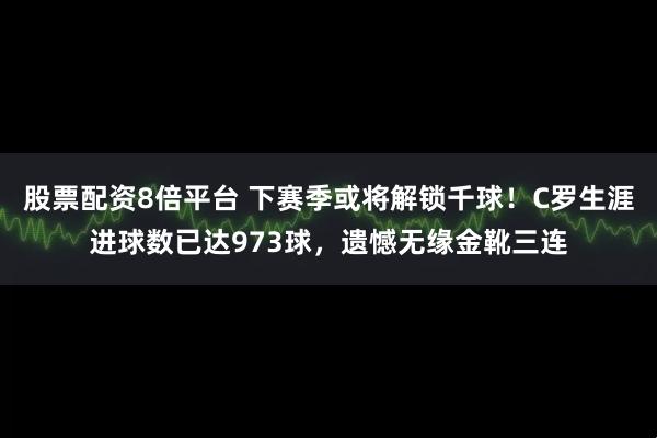 股票配资8倍平台 下赛季或将解锁千球！C罗生涯进球数已达973球，遗憾无缘金靴三连