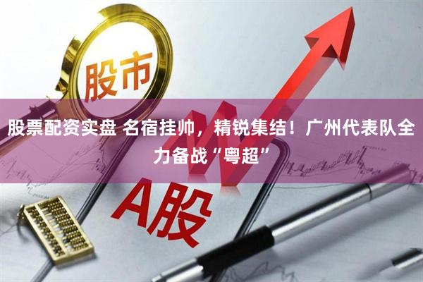股票配资实盘 名宿挂帅，精锐集结！广州代表队全力备战“粤超”