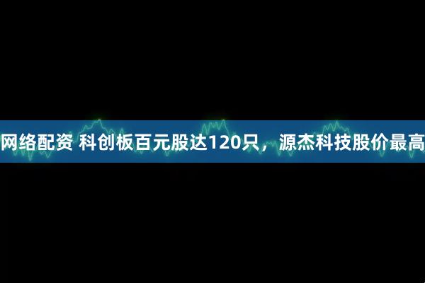 网络配资 科创板百元股达120只，源杰科技股价最高