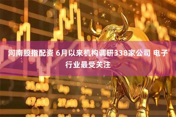 河南股指配资 6月以来机构调研338家公司 电子行业最受关注
