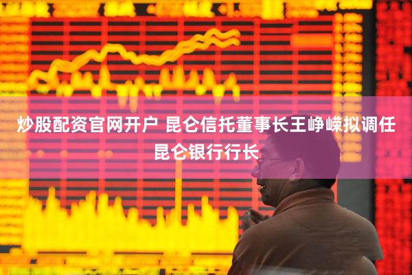 炒股配资官网开户 昆仑信托董事长王峥嵘拟调任昆仑银行行长