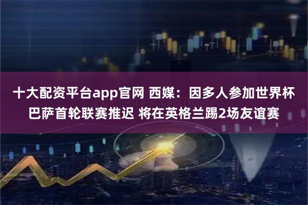 十大配资平台app官网 西媒：因多人参加世界杯巴萨首轮联赛推迟 将在英格兰踢2场友谊赛