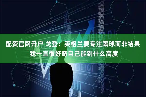 配资官网开户 戈登:英格兰要专注踢球而非结果 我一直很好奇自己能到什么高度